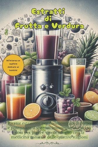 estratti di frutta e verdura: Ricette estrattore per disintossicare il corpo e potenziare il sistema immunitario, cucina sana per pigri e vivere meglio con la medicina naturale delle quattro stagioni