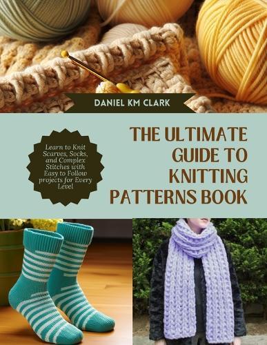The Ultimate Guide to Knitting Patterns Book: Learn to Knit Scarves, Socks, and Complex Stitches with Easy to Follow projects for Every Level