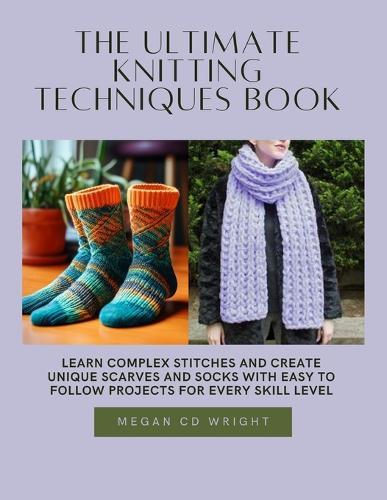 The Ultimate Knitting Techniques Book: Learn Complex Stitches and Create Unique Scarves and Socks with Easy to Follow projects for Every Skill Level
