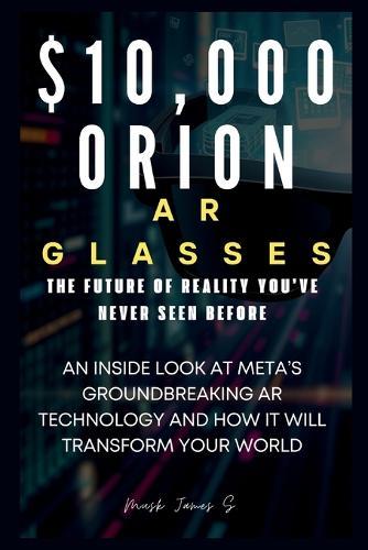 $10,000 Orion AR Glasses: The Future of Reality You've Never Seen Before: An Inside Look at Meta's Groundbreaking AR Technology and How It Will Transform Your World