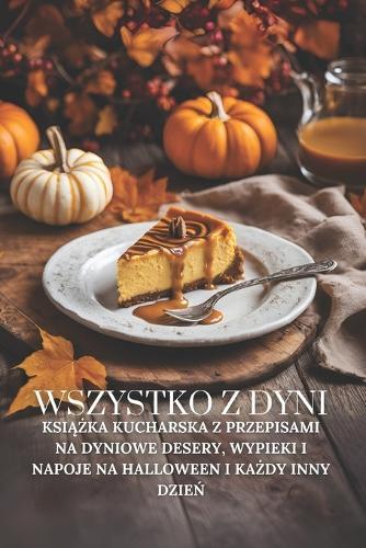 Wszystko z dyni: Ksi&#261;&#380;ka kucharska z przepisami na dyniowe desery, wypieki i napoje na Halloween i ka&#380;dy inny dzie&#324;