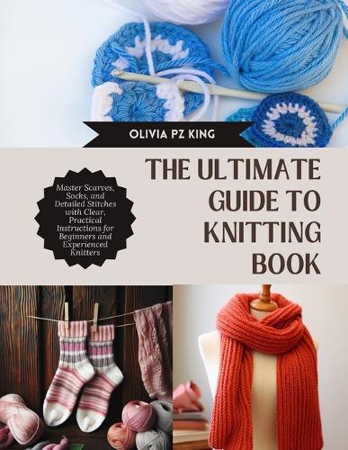 The Ultimate Guide to Knitting Book: Master Scarves, Socks, and Detailed Stitches with Clear, Practical Instructions for Beginners and Experienced Knitters