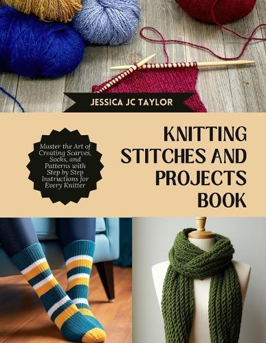 Knitting Stitches and projects Book: Master the Art of Creating Scarves, Socks, and Patterns with Step by Step Instructions for Every Knitter