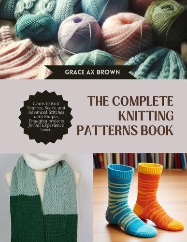 The Complete Knitting Patterns Book: Learn to Knit Scarves, Socks, and Advanced Stitches with Simple, Engaging projects for All Experience Levels