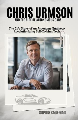 Chris Urmson and the Rise of Autonomous Cars: The Life Story of an Autonomy Engineer Revolutionizing Self-Driving Tech