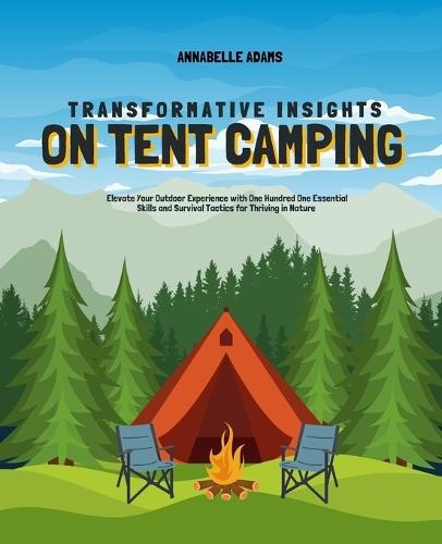 Transformative Insights on Tent Camping: Elevate Your Outdoor Experience with One Hundred One Essential Skills and Survival Tactics for Thriving in Nature
