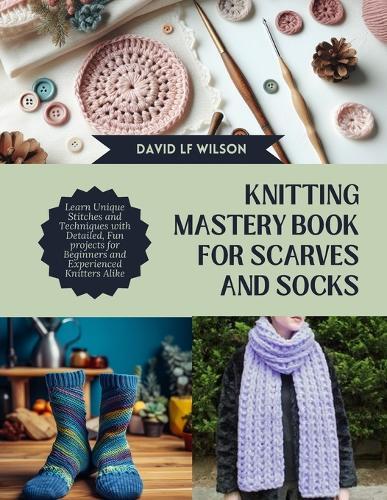 Knitting Mastery Book for Scarves and Socks: Learn Unique Stitches and Techniques with Detailed, Fun projects for Beginners and Experienced Knitters Alike