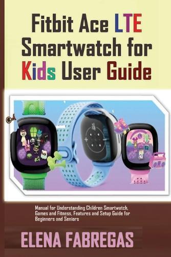 Fitbit Ace LTE Smartwatch for Kids User Guide: Manual for Understanding Children Smartwatch, Games and Fitness, Features and Setup Guide for Beginners and Seniors