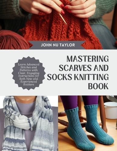 Mastering Scarves and Socks Knitting Book: Learn Advanced Stitches and Patterns with Clear, Engaging Instructions for Both New and Experienced Knitters