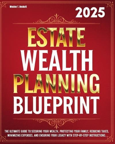 Estate Wealth Planning Blueprint: The Ultimate Guide to Securing Your Wealth, Protecting Your Family, Reducing Taxes, Minimizing Expenses, and Ensuring Your Legacy with Step-by-Step Instructions.