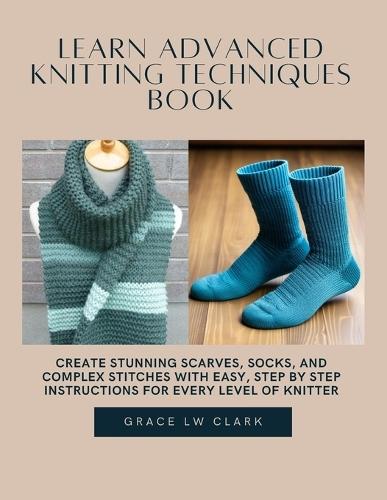 Learn Advanced Knitting Techniques Book: Create Stunning Scarves, Socks, and Complex Stitches with Easy, Step by Step Instructions for Every Level of Knitter