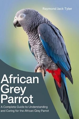 African Grey Parrot: A Complete Guide to Understanding and Caring for the African Grey Parrot