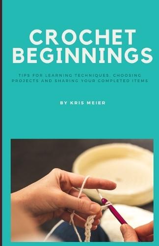 Crochet Beginnings: Tips for Learning Techniques, Choosing Projects and Sharing Your Completed Items.