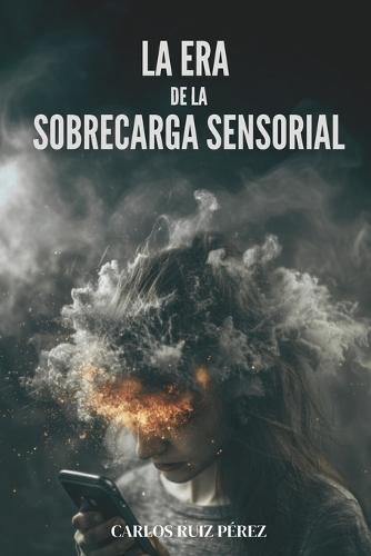 La Era de la Sobrecarga Sensorial: Recupera Tu Atención En La Era Del Ruido Y La Información Infinita