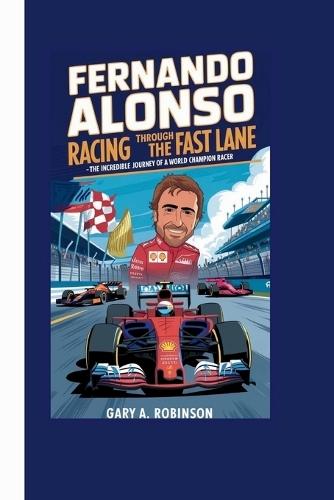 Fernando Alonso: Racing Through the Fast Lane - The Incredible Journey of a World Champion Racer