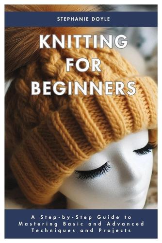 Knitting for Beginners: A Step-by-Step Guide to Mastering Basic and Advanced Techniques and Projects