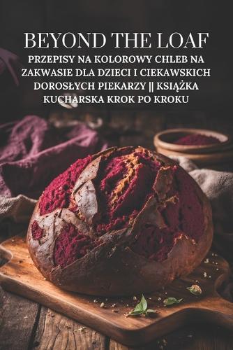 Beyond The Loaf: Przepisy na kolorowy chleb na zakwasie dla dzieci i ciekawskich doroslych piekarzy Książka kucharska krok po kroku