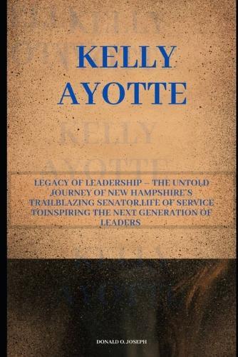 Kelly Ayotte: Legacy of Leadership - The Untold Journey of New Hampshire's Trailblazing Senator, Life of Service ToInspiring the Next Generation of Leaders