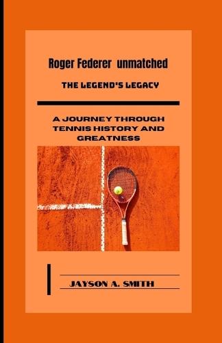 Roger Federer Unmatched: The Legend's Legacy: A Journey Through Tennis History and Greatness