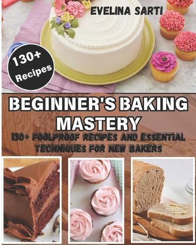 Beginner's Baking Mastery: 130+ Foolproof Recipes and Essential Techniques for New Bakers: Master the Art of Baking with Step-by-Step Guidance for Perfect Cakes, Breads, Pastries, and More.