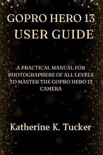 GoPro Hero 13 User Guide: A Practical Manual for Photographers of All Levels to Master the GoPro Hero 13 Camera