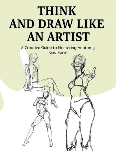 Think and Draw Like an Artist: A Creative Guide to Mastering Anatomy and Form: 30-day guide to learn to draw, practice pen control, outline, shade cool things, and master easy drawing of hands, feet, mouth, nose, and legs...V2