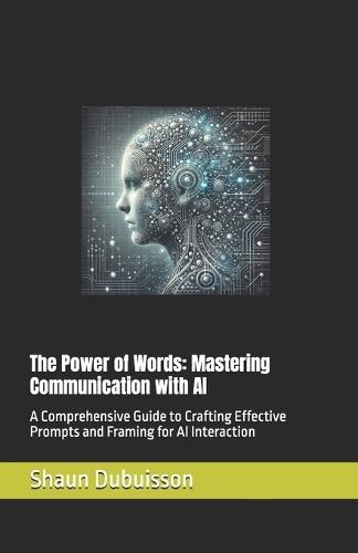 The Power of Words: Mastering Communication with AI: A Comprehensive Guide to Crafting Effective Prompts and Framing for AI Interaction