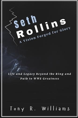 Seth Rollins A Vision Forged for Glory: Life and Legacy Beyond the Ring and Path to WWE Greatness