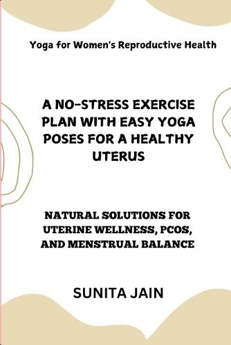 A No-Stress Exercise Plan with Easy Yoga Poses for a Healthy Uterus: Natural Solutions for Uterine Wellness, PCOS, and Menstrual Balance: Yoga for Women's Reproductive Health