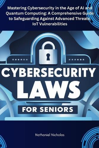 Cybersecurity Laws for Seniors: Mastering Cybersecurity in the Age of AI and Quantum Computing: A Comprehensive Guide to Safeguarding Against Advanced Threats, IoT Vulnerabilities