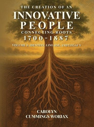 The Creation of an Innovative People Connecting Roots 1700 - 1887: Volume 3 - Identity, Lineage, and Legacy Carolyn Cummings Woriax