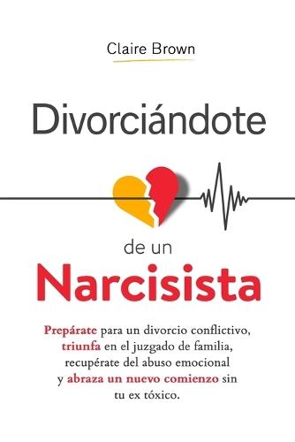Divorciándote de un narcisista: Prepárate para un divorcio conflictivo, triunfa en el juzgado de familia, recupérate del abuso emocional y abraza un nuevo comienzo sin tu ex tóxico