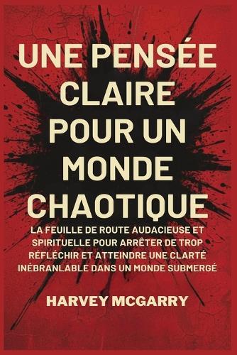 Une Pensée Claire pour un Monde Chaotique: La Feuille de Route Audacieuse et Spirituelle pour Arrêter de Trop Réfléchir et Atteindre une Clarté Inébranlable dans un Monde Submergé
