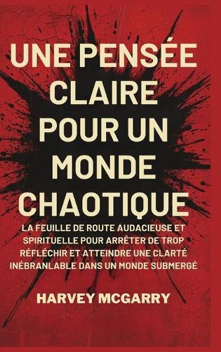 Une Pensée Claire pour un Monde Chaotique: La Feuille de Route Audacieuse et Spirituelle pour Arrêter de Trop Réfléchir et Atteindre une Clarté Inébranlable dans un Monde Submergé