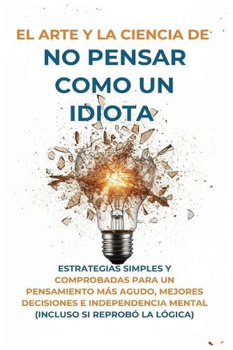 El Arte Y la Ciencia de No Pensar Como un Idiota: Estrategias Simples y Comprobadas para un Pensamiento Más Agudo, Mejores Decisiones e Independencia Mental (Incluso Si Reprobó la Lógica)