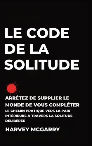 Le Code de La Solitude: Arrêtez de supplier le Monde de Vous Compléter: Le Chemin Pratique vers la Paix Intérieure à Travers la Solitude Délibérée