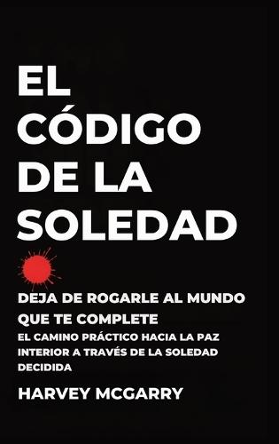 El Código de la Soledad: Deja de Rogarle al Mundo que Te Complete: El Camino Práctico hacia la Paz Interior a Través de la Soledad Decidida