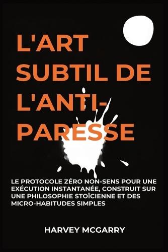 L'Art Subtil De L'Anti-Paresse: Le Protocole Zéro Non-Sens pour une Exécution Instantanée, Construit sur une Philosophie Stoïcienne et des Micro-Habitudes Simples