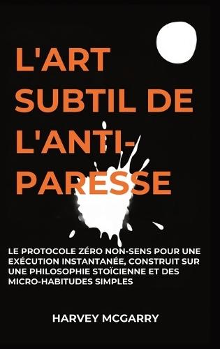 L'Art Subtil De L'Anti-Paresse: Le Protocole Zéro Non-Sens pour une Exécution Instantanée, Construit sur une Philosophie Stoïcienne et des Micro-Habitudes Simples