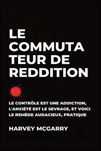 Le Commutateur de Reddition: Le Contrôle Est une Dépendance, L'Anxiété Est le Retrait, et C'Est le Remède Audacieux et Pratique