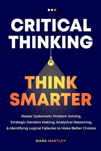Critical Thinking Think Smarter: Master Systematic Problem Solving, Strategic Decision Making, Analytical Reasoning, and Identifying Logical Fallacies to Make Better Choices