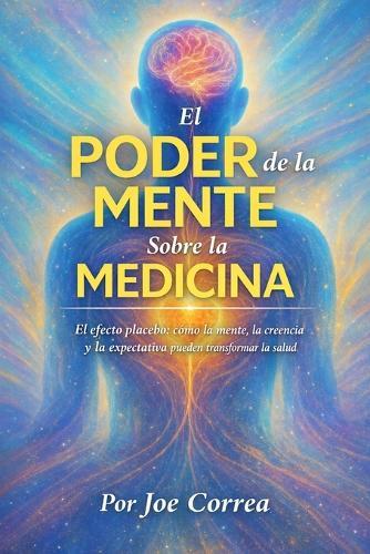 El Poder de la Mente Sobre la Medicina: El Efecto Placebo: Cómo La Mente, La Creencia Y La Expectativa Pueden Transformar La Salud