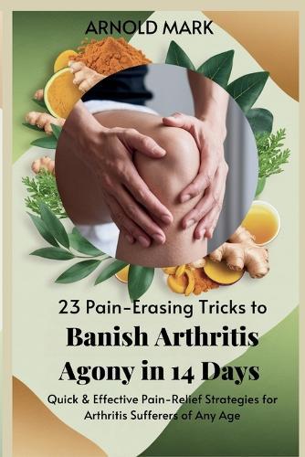 23 Pain-Erasing Tricks to Banish Arthritis Agony In 14 Days: Quick & Effective Pain-Relief Strategies for Arthritis Sufferers of Any Age