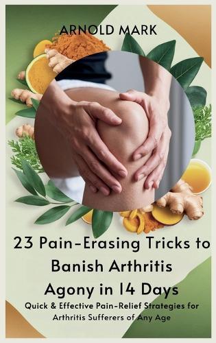 23 Pain-Erasing Tricks to Banish Arthritis Agony In 14 Days: Quick & Effective Pain-Relief Strategies for Arthritis Sufferers of Any Age