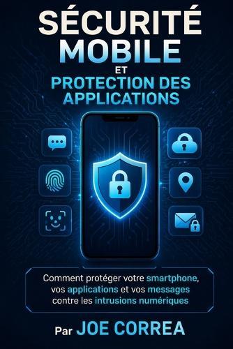 Sécurité Mobile Et Protection Des Applications: Comment protéger votre smartphone, vos applications et vos messages contre les intrusions numériques