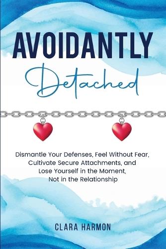 Avoidantly Detached: Dismantle Your Defenses, Feel Without Fear, Cultivate Secure Attachments, and Lose Yourself in the Moment, Not in the Relationship