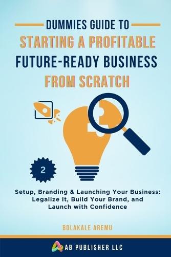 Dummies Guide to Starting a Profitable, Future-Ready Business from Scratch, 2: Setup, Branding & Launching Your Business: Legalize It, Build Your Brand, and Launch with Confidence