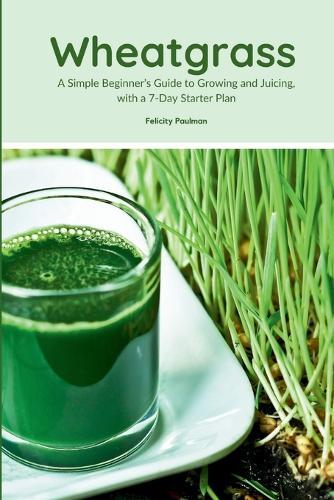 Wheatgrass: A Simple Beginner's Guide to Growing and Juicing, with a 7-Day Starter Plan