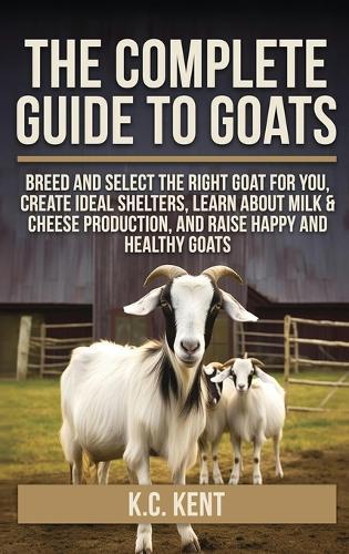 The Complete Guide To Goats: Breed and Select the Right Goat For You, Create Ideal Shelters, Learn about Milk Production, and Raise Happy and Healthy Goats