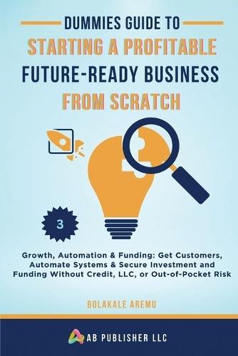 Dummies Guide to Starting a Profitable, Future-Ready Business from Scratch, 3: Growth, Automation & Funding: Get Customers, Automate Systems & Secure Investment and Funding Without Credit, LLC, or Out-of-Pocket Risk